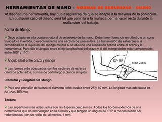 Al diseñar una herramienta, hay que asegurarse de que se adapte a la mayoría de la población.
En cualquier caso el diseño será tal que permita a la muñeca permanecer recta durante la
realización del trabajo.
HERRAMIENTAS DE MANO - NORMAS DE SEGURIDAD - DISEÑO
Forma del Mango
Debe adaptarse a la postura natural de asimiento de la mano. Debe tener forma de un cilindro o un cono
truncado e invertido, o eventualmente una sección de una esfera. La transmisión de esfuerzos y la
comodidad en la sujeción del mango mejora si se obtiene una alineación óptima entre el brazo y la
herramienta. Para ello el ángulo entre el eje longitudinal del brazo y el del mango debe estar comprendido
entre 100º y 110º.
Ángulo ideal entre brazo y mango
Las formas más adecuados son los sectores de esferas
cilindros aplanados, curvas de perfil largo y planos simples.
Diámetro y Longitud del Mango
Para una prensión de fuerza el diámetro debe oscilar entre 25 y 40 mm. La longitud más adecuada es
de unos 100 mm.
Textura
Las superficies más adecuadas son las ásperas pero romas. Todos los bordes externos de una
herramienta que no intervengan en la función y que tengan un ángulo de 135º o menos deben ser
redondeados, con un radio de, al menos, 1 mm.
 