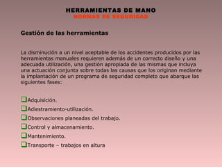 HERRAMIENTAS DE MANO
NORMAS DE SEGURIDAD
Gestión de las herramientas
La disminución a un nivel aceptable de los accidentes producidos por las
herramientas manuales requieren además de un correcto diseño y una
adecuada utilización, una gestión apropiada de las mismas que incluya
una actuación conjunta sobre todas las causas que los originan mediante
la implantación de un programa de seguridad completo que abarque las
siguientes fases:
Adquisición.
Adiestramiento-utilización.
Observaciones planeadas del trabajo.
Control y almacenamiento.
Mantenimiento.
Transporte – trabajos en altura
 