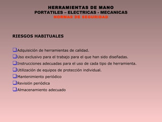 HERRAMIENTAS DE MANO
PORTATILES – ELECTRICAS - MECANICAS
NORMAS DE SEGURIDAD
RIESGOS HABITUALES
Adquisición de herramientas de calidad.
Uso exclusivo para el trabajo para el que han sido diseñadas.
Instrucciones adecuadas para el uso de cada tipo de herramienta.
Utilización de equipos de protección individual.
Mantenimiento periódico
Revisión periódica
Almacenamiento adecuado
 