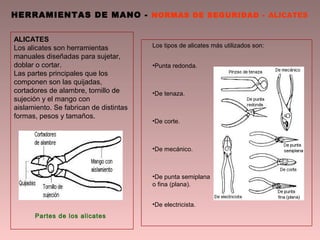HERRAMIENTAS DE MANO - NORMAS DE SEGURIDAD - ALICATES
Partes de los alicates
ALICATES
Los alicates son herramientas
manuales diseñadas para sujetar,
doblar o cortar.
Las partes principales que los
componen son las quijadas,
cortadores de alambre, tornillo de
sujeción y el mango con
aislamiento. Se fabrican de distintas
formas, pesos y tamaños.
Los tipos de alicates más utilizados son:
•Punta redonda.
•De tenaza.
•De corte.
•De mecánico.
•De punta semiplana
o fina (plana).
•De electricista.
 