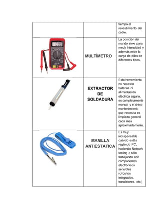 tiempo el
revestimiento del
cable.
MULTÍMETRO
La posición del
mando sirve para
medir intensidad y
además mide la
carga de pilas de
diferentes tipos.
EXTRACTOR
DE
SOLDADURA
Esta herramienta
no necesita
baterías ni
alimentación
eléctrica alguna,
es completamente
manual y el único
mantenimiento
que necesita es
limpieza general
cada mes
aproximadamente.
MANILLA
ANTIESTÁTICA
Es muy
indispensable
cuando estás
reglando PC,
haciendo Network
testing o sólo
trabajando con
componentes
electrónicos
sensibles
(circuitos
integrados,
transistores, etc.)
 