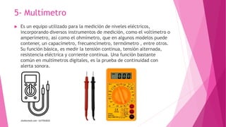 5- Multímetro
 Es un equipo utilizado para la medición de niveles eléctricos,
incorporando diversos instrumentos de medic...