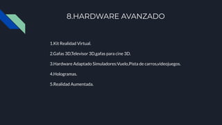 8.HARDWARE AVANZADO
1.Kit Realidad Virtual.
2.Gafas 3D,Televisor 3D,gafas para cine 3D.
3.Hardware Adaptado Simuladores:Vuelo,Pista de carros,videojuegos.
4.Hologramas.
5.Realidad Aumentada.
 