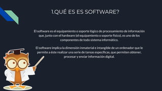 1.QUÉ ES ES SOFTWARE?
El software es el equipamiento o soporte lógico de procesamiento de información
que, junto con el hardware (el equipamiento o soporte físico), es uno de los
componentes de todo sistema informático.
El software implica la dimensión inmaterial e intangible de un ordenador que le
permite a éste realizar una serie de tareas especíﬁcas, que permiten obtener,
procesar y enviar información digital.
 