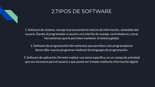 2.TIPOS DE SOFTWARE
1. Software de sistema: maneja el procesamiento interno de información, aislandolo del
usuario. Dando al programador o usuario una interfaz de manejo, controladores y otras
herramientas que le permiten mantener el sistema global.
2. Software de programación:Herramientas que permiten a los programadores
desarrollar nuevos programas mediante los lenguajes de programación.
3. Software de aplicación: Permite realizar una tarea especíﬁca, en un campo de actividad
que sea necesario para el usuario y que pueda ser tratado mediante información digital.
 
