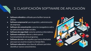 3. CLASIFICACIÓN SOFTWARE DE APLICACIÓN
● Software oﬁmático: utilizado para facilitar tareas de
oﬁcina.
● Software empresarial: para la gestión y administración
de empresas.
● Software de comunicación: como los navegadores web y
las aplicaciones de redes sociales.
● Software de seguridad: como los antivirus informáticos.
● Software malicioso: alteran y obstruyen el
funcionamiento de otros programas.
● Software de ocio: son aquellos que fueron diseñados
para que sus usuarios ocupen su tiempo libre.
● Software educativo: esta clase de software permiten
identiﬁcar nuevos conocimientos.
 