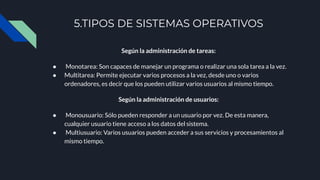 5.TIPOS DE SISTEMAS OPERATIVOS
Según la administración de tareas:
● Monotarea: Son capaces de manejar un programa o realizar una sola tarea a la vez.
● Multitarea: Permite ejecutar varios procesos a la vez, desde uno o varios
ordenadores, es decir que los pueden utilizar varios usuarios al mismo tiempo.
Según la administración de usuarios:
● Monousuario: Sólo pueden responder a un usuario por vez. De esta manera,
cualquier usuario tiene acceso a los datos del sistema.
● Multiusuario: Varios usuarios pueden acceder a sus servicios y procesamientos al
mismo tiempo.
 