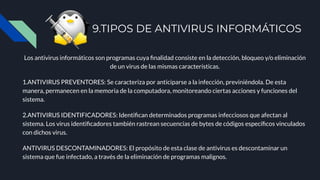9.TIPOS DE ANTIVIRUS INFORMÁTICOS
Los antivirus informáticos son programas cuya ﬁnalidad consiste en la detección, bloqueo y/o eliminación
de un virus de las mismas características.
1.ANTIVIRUS PREVENTORES: Se caracteriza por anticiparse a la infección, previniéndola. De esta
manera, permanecen en la memoria de la computadora, monitoreando ciertas acciones y funciones del
sistema.
2.ANTIVIRUS IDENTIFICADORES: Identiﬁcan determinados programas infecciosos que afectan al
sistema. Los virus identiﬁcadores también rastrean secuencias de bytes de códigos especíﬁcos vinculados
con dichos virus.
ANTIVIRUS DESCONTAMINADORES: El propósito de esta clase de antivirus es descontaminar un
sistema que fue infectado, a través de la eliminación de programas malignos.
 