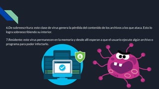 6.De sobreescritura: este clase de virus genera la pérdida del contenido de los archivos a los que ataca. Esto lo
logra sobreescribiendo su interior.
7.Residente: este virus permanecen en la memoria y desde allí esperan a que el usuario ejecute algún archivo o
programa para poder infectarlo.
 