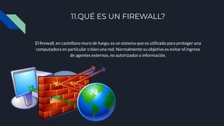 11.QUÉ ES UN FIREWALL?
El ﬁrewall, en castellano muro de fuego, es un sistema que es utilizado para proteger una
computadora en particular o bien una red. Normalmente su objetivo es evitar el ingreso
de agentes externos, no autorizados o información.
 