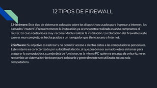 12.TIPOS DE FIREWALL
1.Hardware: Este tipo de sistema es colocado sobre los dispositivos usados para ingresar a Internet, los
llamados “routers”. Frecuentemente la instalación ya se encuentra realizada cuando compramos el
router. En caso contrario es muy recomendable realizar la instalación. La colocación del ﬁrewall en este
caso es muy compleja, es hecha gracias a un navegador que tiene acceso a Internet.
2.Software: Su objetivo es rastrear y no permitir acceso a ciertos datos a las computadoras personales.
Este sistema es caracterizado por su fácil instalación, al que pueden ser sumados otros sistemas para
asegurar la computadora, cuando deja de funcionar, es la misma PC quien se encarga de avisarlo, no es
requerido un sistema de Hardware para colocarlo y generalmente son utilizado en una sola
computadora.
 