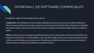 13.FIREWALL DE SOFTWARE COMERCIALES
Se clasiﬁcan según su nivel de aplicación o de red:
1.Aplicación: Son utilizados con los servidores llamados proxy. En este caso no es posible el pasaje de
datos de manera directa entre redes, ya que hay un monitoreo de los datos. Estos sistemas son utilizados
para poder traducir ciertas direcciones de la red, pero siempre escondiendo el lugar donde se origina el
tráﬁco.
2.Red: Las decisiones son tomadas dependiendo de los puertos de los datos, la dirección de destino y de
origen de la información. Para ejempliﬁcar esta clase de ﬁrewalls, podría ser un router, aunque el mismo
resulte un tanto obsoleto ya, porque existen ﬁrewalls que resultan más eﬁcaces, sobre todo cuando es
necesario tomar una decisión y también en cuanto a los datos.
 