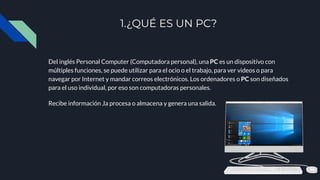 1.¿QUÉ ES UN PC?
Del inglés Personal Computer (Computadora personal), una PC es un dispositivo con
múltiples funciones, se puede utilizar para el ocio o el trabajo, para ver videos o para
navegar por Internet y mandar correos electrónicos. Los ordenadores o PC son diseñados
para el uso individual, por eso son computadoras personales.
Recibe información ,la procesa o almacena y genera una salida.
 