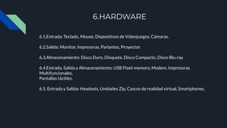 6.HARDWARE
6.1.Entrada: Teclado, Mouse, Dispositivos de Videojuegos, Cámaras.
6.2.Salida: Monitor, Impresoras, Parlantes, Proyector.
6.3.Almacenamiento: Disco Duro, Disquete, Disco Compacto, Disco Blu-ray
6.4.Entrada, Salida y Almacenamiento: USB Flash memory, Modem, Impresoras
Multifuncionales,
Pantallas táctiles.
6.5. Entrada y Salida: Headsets, Unidades Zip, Cascos de realidad virtual, Smartphones.
 
