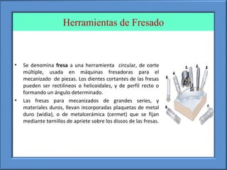 Herramientas de Fresado
• Se denomina fresa a una herramienta circular, de corte
múltiple, usada en máquinas fresadoras para el
mecanizado de piezas. Los dientes cortantes de las fresas
pueden ser rectilíneos o helicoidales, y de perfil recto o
formando un ángulo determinado.
• Las fresas para mecanizados de grandes series, y
materiales duros, llevan incorporadas plaquetas de metal
duro (widia), o de metalcerámica (cermet) que se fijan
mediante tornillos de apriete sobre los discos de las fresas.
 