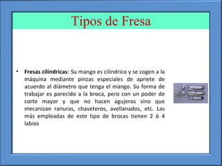 Tipos de Fresa
• Fresas cilíndricas: Su mango es cilíndrico y se cogen a la
máquina mediante pinzas especiales de apriete de
acuerdo al diámetro que tenga el mango. Su forma de
trabajar es parecido a la broca, pero con un poder de
corte mayor y que no hacen agujeros sino que
mecanizan ranuras, chaveteros, avellanados, etc. Las
más empleadas de este tipo de brocas tienen 2 ó 4
labios
 
