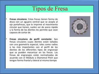 Tipos de Fresa
• Fresas circulares: Estas fresas tienen forma de
disco con un agujero central que se acopla al
eje portafresas, que le imprime el movimiento
circular que tienen, suelen ser de acero rápido
y la forma de los dientes les permite que sean
capaces de cortar de
• Fresas circulares de perfil constante: Son
fresas circulares cuyos dientes están tallados
con una geometría especial, tales como radios
o las más importantes con el perfil de los
dientes de los diferentes tipos de engranaje
que se pueden mecanizar en las fresas. Las
fresas de engranajes están normalizadas de
acuerdo con el Módulo o Diametral Pitch que
tengan forma frontal y lateral al mismo tiempo
 