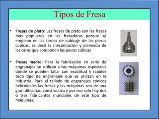 Tipos de Fresa
• Fresas de plato: Las fresas de plato son las fresas
más populares en las fresadoras porque se
emplean en las tareas de cubicaje de las piezas
cúbicas, es decir la mecanización y planeado de
las caras que componen las piezas cúbicas
• Fresas madre: Para la fabricación en serie de
engranajes se utilizan unas máquinas especiales
donde se pueden tallar con exactitud y rapidez
todo tipo de engranajes que se utilizan en la
industria. Para el tallado de engranajes cónicos
helicoidales las fresas y las máquinas son de una
gran dificultad constructiva y por eso solo hay dos
o tres fabricantes mundiales de este tipo de
máquinas.
 