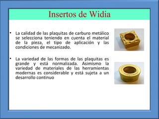 Insertos de Widia
• La calidad de las plaquitas de carburo metálico
se selecciona teniendo en cuenta el material
de la pieza, el tipo de aplicación y las
condiciones de mecanizado.
• La variedad de las formas de las plaquitas es
grande y está normalizada. Asimismo la
variedad de materiales de las herramientas
modernas es considerable y está sujeta a un
desarrollo continuo
 