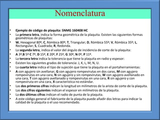 Nomenclatura
• Ejemplo de código de plaquita: SNMG 160408 HC
• La primera letra, indica la forma geométrica de la plaquita. Existen las siguientes formas
geométricas de plaquitas:
• W, Hexagonal 80º; C, Rómbica 80º; T, Triangular; D, Rómbica 55º; V, Rómbica 35º; L,
Rectangular; S, Cuadrada; R, Redonda.
• La segunda letra, indica el valor del ángulo de incidencia de corte de la plaquita:
• A 3º,B 5º C 7º, D 15º, E 20º, F 25º, G 30º, N 0º, P 11º.
• La tercera letra indica la tolerancia que tiene la plaquita en radio y espesor:
• Existen los siguientes grados de tolerancia: J, K, L, M, N, U.
• La cuarta letra indica el tipo de sujeción que tiene la plaquita en el portaherramientas:
• A con agujero sin avellanar, G con agujero rompevirutas en dos caras, M con agujero
rompevirutas en una cara, N sin agujero y sin rompevirutas, W con agujero avellanado en
una cara, T con agujero avellanado y rompevirutas en una cara, R sin agujero y con
rompeviruta en una cara, X característica no estándar.
• Las dos primeras cifras indican la longitud en milímetros de la arista de corte de la plaquita.
• Las dos cifras siguientes indican el espesor en milímetros de la plaquita.
• La dos últimas cifras indican el radio de punta de la plaquita.
• A este código general el fabricante de la plaquita puede añadir dos letras para indicar la
calidad de la plaquita o el uso recomendado.
 