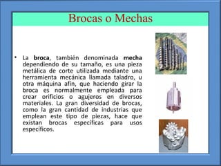 Brocas o Mechas
• La broca, también denominada mecha
dependiendo de su tamaño, es una pieza
metálica de corte utilizada mediante una
herramienta mecánica llamada taladro, u
otra máquina afín, que haciendo girar la
broca es normalmente empleada para
crear orificios o agujeros en diversos
materiales. La gran diversidad de brocas,
como la gran cantidad de industrias que
emplean este tipo de piezas, hace que
existan brocas específicas para usos
específicos.
 
