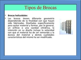 Tipos de Brocas
• Brocas helicoidales
• Las brocas tienen diferente geometría
dependiendo de la finalidad con que hayan
sido fabricadas. Diseñadas específicamente
para quitar material y formar, por lo general,
un orificio o una cavidad cilíndrica, la
intención en su diseño incluye la velocidad
con que el material ha de ser removido y la
dureza del material y demás cualidades
características del mismo ha ser modificado.
 