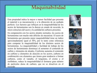 Maquinabilidad
• Esta propiedad indica la mayor o menor facilidad que presenta
el material a su mecanización y a la obtención de un acabado
perfecto. Los factores que influyen en la maquinabilidad de los
aceros de herramientas son la dureza en estado de recocido, la
micro estructura del acero y la cantidad de carburos presentes.
• En comparación con los aceros aleados normales, los aceros de
herramientas son mucho más difíciles de mecanizar. El acero de
herramienta que presenta mejor maquinabilidad tiene un índice
aproximadamente igual al 30%, por lo tanto como referencia
para comparar la maquinabilidad de los distintos aceros de
herramientas. La maquinabilidad y facilidad de trabajo de los
aceros de herramientas disminuye al aumentar el contenido de
carbón y elementos de aleados. Conforme aumenta el contenido
en carbono y elementos de aleación en los aceros, carbono en
combinación con elementos que tienen gran tendencia a formar
carburos, como el vanadio, el tungsteno, el cromo y el
molibdeno, reduce la maquinabilidad al formarse gran número
de partículas duras de carburo, que no se disuelven en el
recocido
 