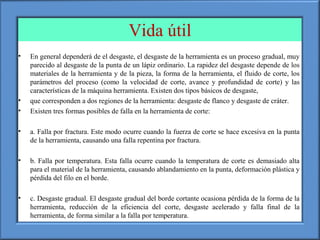 Vida útil
• En general dependerá de el desgaste, el desgaste de la herramienta es un proceso gradual, muy
parecido al desgaste de la punta de un lápiz ordinario. La rapidez del desgaste depende de los
materiales de la herramienta y de la pieza, la forma de la herramienta, el fluido de corte, los
parámetros del proceso (como la velocidad de corte, avance y profundidad de corte) y las
características de la máquina herramienta. Existen dos tipos básicos de desgaste,
• que corresponden a dos regiones de la herramienta: desgaste de flanco y desgaste de cráter.
• Existen tres formas posibles de falla en la herramienta de corte:
• a. Falla por fractura. Este modo ocurre cuando la fuerza de corte se hace excesiva en la punta
de la herramienta, causando una falla repentina por fractura.
• b. Falla por temperatura. Esta falla ocurre cuando la temperatura de corte es demasiado alta
para el material de la herramienta, causando ablandamiento en la punta, deformación plástica y
pérdida del filo en el borde.
• c. Desgaste gradual. El desgaste gradual del borde cortante ocasiona pérdida de la forma de la
herramienta, reducción de la eficiencia del corte, desgaste acelerado y falla final de la
herramienta, de forma similar a la falla por temperatura.
 
