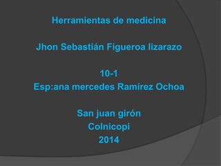 Herramientas de medicina

Jhon Sebastián Figueroa lizarazo
10-1
Esp:ana mercedes Ramírez Ochoa
San juan girón
Colnicopi
2014

 