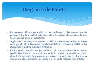 Diagrama de Pareto



Herramienta utilizada para priorizar los problemas o las causas que los
genera. El Dr. Juran aplicó este concepto a la calidad, obteniéndose lo que
hoy se conoce como la regla 80/20.
Según este concepto, si se tiene un problema con muchas causas, podemos
decir que el 20% de las causas resuelven el 80% del problema y el 80% de las
causas solo resuelven el 20% del problema.
Basada en el conocido principio de Pareto, ésta es una herramienta que es
posible identificar lo poco vital dentro de lo mucho que podría ser trivial,
ejemplo: la siguiente figura muestra el número de defectos en el producto
manufacturado, clasificado de acuerdo a los tipos de defectos horizontales.
 