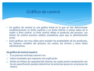 Gráfico de control


  Un gráfico de control es una gráfica lineal en la que se han determinado
  estadísticamente un límite superior y un límite inferior a ambos lados de la
  media o línea central. La línea central refleja el producto del proceso. Los
  límites de control proveen señales estadísticas para que la administración
  actúe.
  Estos gráficos son muy útiles para estudiar las propiedades de los productos,
  los factores variables del proceso, los costos, los errores y otros datos
  administrativos.

Un gráfico de Control muestra:
1. Si un proceso está bajo control o no.
2. Indica resultados que requieren una explicación.
3. Define los límites de capacidad del sistema, los cuales previa comparación con
   los de especificación pueden determinar los próximos pasos en un proceso de
   mejora.
 