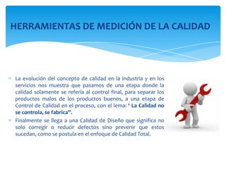 HERRAMIENTAS DE MEDICIÓN DE LA CALIDAD




La evolución del concepto de calidad en la industria y en los
servicios nos muestra que pasamos de una etapa donde la
calidad solamente se refería al control final, para separar los
productos malos de los productos buenos, a una etapa de
Control de Calidad en el proceso, con el lema: ‘ La Calidad no
se controla, se fabrica”.
Finalmente se llega a una Calidad de Diseño que significa no
solo corregir o reducir defectos sino prevenir que estos
sucedan, como se postula en el enfoque de Calidad Total.
 