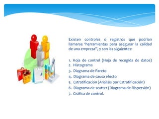 Existen controles o registros que podrían
llamarse ‘herramientas para asegurar la calidad
de una empresa”, y son las siguientes:

1. Hoja de control (Hoja de recogida de datos)
2. Histograma
3. Diagrama de Pareto
4. Diagrama de causa efecto
5. Estratificación (Análisis por Estratificación)
6. Diagrama de scatter (Diagrama de Dispersión)
7. Gráfica de control.
 