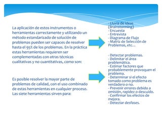 - Lluvia de ideas
La aplicación de estos instrumentos o           (Brainstorming)
                                                - Encuesta
herramientas correctamente y utilizando un      - Entrevista
método estandarizado de solución de             - Diagrama de Flujo
problemas pueden ser capaces de resolver        - Matriz de Selección de
                                                Problemas, etc…
hasta el 95% de los problemas. En la práctica
estas herramientas requieren ser
complementadas con otras técnicas               - Detectar problemas.
                                                - Delimitar el área
cualitativas y no cuantitativas, como son:      problemática.
                                                - Estimar factores que
                                                probablemente provoquen el
                                                problema.
                                                - Determinar si el efecto
Es posible resolver la mayor parte de           tomado como problema es
problemas de calidad, con el uso combinado      verdadero o no.
de estas herramientas en cualquier proceso.     - Prevenir errores debido a
                                                omisión, rapidez o descuido.
Las siete herramientas sirven para:             - Confirmar los efectos de
                                                mejora.
                                                - Detectar desfases.
 