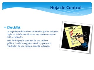 Hoja de Control



La hoja de verificación es una forma que se usa para
registrar la información en el momento en que se
está recabando.
Esta forma puede consistir de una tabla o
gráfica, donde se registre, analice y presente
resultados de una manera sencilla y directa.
 