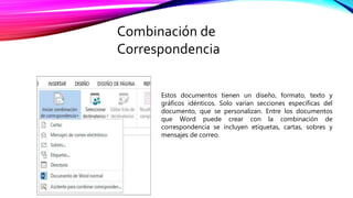 Estos documentos tienen un diseño, formato, texto y
gráficos idénticos. Solo varían secciones específicas del
documento, que se personalizan. Entre los documentos
que Word puede crear con la combinación de
correspondencia se incluyen etiquetas, cartas, sobres y
mensajes de correo.
Combinación de
Correspondencia
 