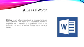 ¿Que es elWord?
El Word es un software destinado al procesamiento de
textos permite crear textos con una buena apariencia
mediante de fotografías y ilustraciones multicolores
imágenes de fondo y agregar figuras como mapas y
tablas.
 