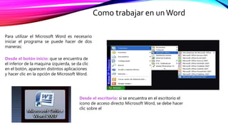 Como trabajar en unWord
Para utilizar el Microsoft Word es necesario
iniciar el programa se puede hacer de dos
maneras:
Desde el escritorio: si se encuentra en el escritorio el
icono de acceso directo Microsoft Word, se debe hacer
clic sobre el
Desde el botón inicio: que se encuentra de
el inferior de la maquina izquierda, se da clic
en el botón, aparecen distintos aplicaciones
y hacer clic en la opción de Microsoft Word.
 