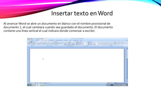 Insertar texto enWord
Al arrancar Word se abre un documento en blanco con el nombre provisional de
documento 1, el cual cambiara cuando sea guardado el documento. El documento
contiene una línea vertical el cual indicara donde comenzar a escribir.
 