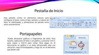 Pestaña de Inicio
Esta pestaña consta en elementos básicos para
configurar el texto, como el tipo, tamaño, y colores de
letra, el interlineado, y alineaciones de párrafo entre
otras características.
Portapapeles
Puede almacenar gráficos o fragmentos de texto. Para
hacerlo, seleccione el texto o el gráfico y presione Ctrl+C
para copiar o Ctrl+X para cortar. Para pegar en el
documento un gráfico o un texto almacenado, elija una
ubicación, vaya al Portapapeles y haga clic en el elemento
que desee usar.
 