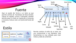 Fuente
Aquí se puede dar forma a un texto ya que
permite cambiar de fuente(tipo de letra) tamaño,
colocar en negrilla, cursiva o subrayado, también
permite pasar un texto en mayúscula a minúscula
y viceversa. Colocar color a la fuente del fondo del
texto.
Estilo
Permite cambiar el estilo de un texto, de
uno convencional a uno llamativo, esta
herramientas es muy utilizada para crear
índices y tabla de contenido.
 