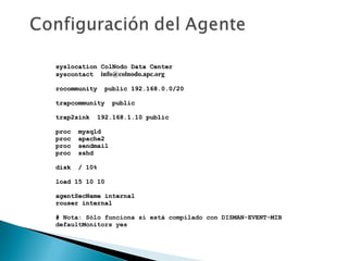syslocation ColNodo Data Centersyslocation ColNodo Data Center
syscontactsyscontact info@colnodo.apc.orginfo@colnodo.apc.org
rocommunity public 192.168.0.0/20rocommunity public 192.168.0.0/20
trapcommunity publictrapcommunity public
trap2sink 192.168.1.10 publictrap2sink 192.168.1.10 public
proc mysqldproc mysqld
proc apache2proc apache2
proc sendmailproc sendmail
proc sshdproc sshd
disk / 10%disk / 10%
load 15 10 10load 15 10 10
agentSecName internalagentSecName internal
rouser internalrouser internal
# Nota: Sólo funciona si está compilado con DISMAN-EVENT-MIB
defaultMonitors yes
 