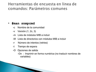 • #man snmpcmd#man snmpcmd
-c Nombre de la comunidad
-v Versión (1, 2c, 3)
-m Lista de módulos MIB a incluir
-M Lista de directorios con módulos MIB a incluir
-r Número de intentos (retries)
-t Tiempo de espera
-O Opciones de salida
-On : Imprimir en forma numérica (no traducir nombres de
variables)
 
