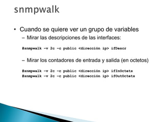 • Cuando se quiere ver un grupo de variables
– Mirar las descripciones de las interfaces:
#snmpwalk –v 2c –c public <dirección ip> ifDescr#snmpwalk –v 2c –c public <dirección ip> ifDescr
– Mirar los contadores de entrada y salida (en octetos)
#snmpwalk –v 2c –c public <dirección ip> ifInOctets#snmpwalk –v 2c –c public <dirección ip> ifInOctets
#snmpwalk –v 2c –c public <dirección ip> ifOutOctets#snmpwalk –v 2c –c public <dirección ip> ifOutOctets
 