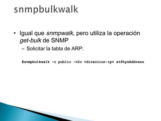 • Igual que snmpwalk, pero utiliza la operación
get-bulk de SNMP
– Solicitar la tabla de ARP:
#snmpbulkwalk -c public -v2c <direccion-ip> atPhysAddress#snmpbulkwalk -c public -v2c <direccion-ip> atPhysAddress
 