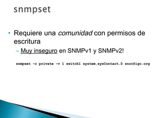 • Requiere una comunidad con permisos de
escritura
– Muy inseguro en SNMPv1 y SNMPv2!
snmpset -c private -v 1 switch1 system.sysContact.0 snoc@igc.orgsnmpset -c private -v 1 switch1 system.sysContact.0 snoc@igc.org
 