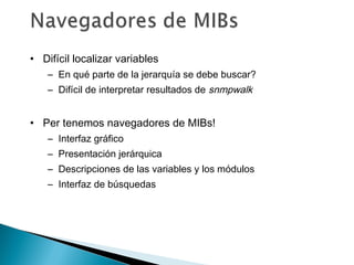 • Difícil localizar variables
– En qué parte de la jerarquía se debe buscar?
– Difícil de interpretar resultados de snmpwalk
• Per tenemos navegadores de MIBs!
– Interfaz gráfico
– Presentación jerárquica
– Descripciones de las variables y los módulos
– Interfaz de búsquedas
 