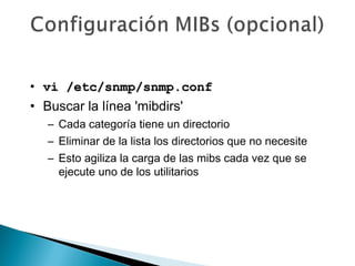 • vi /etc/snmp/snmp.confvi /etc/snmp/snmp.conf
• Buscar la línea 'mibdirs'
– Cada categoría tiene un directorio
– Eliminar de la lista los directorios que no necesite
– Esto agiliza la carga de las mibs cada vez que se
ejecute uno de los utilitarios
 