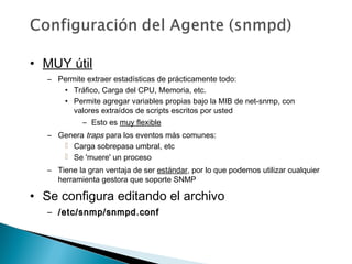 • MUY útil
– Permite extraer estadísticas de prácticamente todo:
• Tráfico, Carga del CPU, Memoria, etc.
• Permite agregar variables propias bajo la MIB de net-snmp, con
valores extraídos de scripts escritos por usted
– Esto es muy flexible
– Genera traps para los eventos más comunes:
 Carga sobrepasa umbral, etc
 Se 'muere' un proceso
– Tiene la gran ventaja de ser estándar, por lo que podemos utilizar cualquier
herramienta gestora que soporte SNMP
• Se configura editando el archivo
– /etc/snmp/snmpd.conf/etc/snmp/snmpd.conf
 
