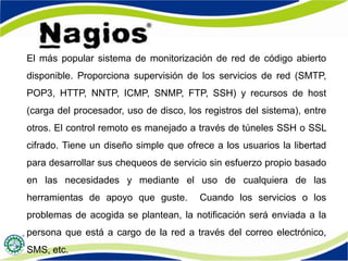 El más popular sistema de monitorización de red de código abierto
disponible. Proporciona supervisión de los servicios de red (SMTP,
POP3, HTTP, NNTP, ICMP, SNMP, FTP, SSH) y recursos de host
(carga del procesador, uso de disco, los registros del sistema), entre
otros. El control remoto es manejado a través de túneles SSH o SSL
cifrado. Tiene un diseño simple que ofrece a los usuarios la libertad
para desarrollar sus chequeos de servicio sin esfuerzo propio basado
en las necesidades y mediante el uso de cualquiera de las
herramientas de apoyo que guste. Cuando los servicios o los
problemas de acogida se plantean, la notificación será enviada a la
persona que está a cargo de la red a través del correo electrónico,
SMS, etc.
 